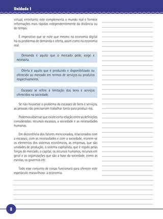 Unidade I

    virtual, entretanto este complementa o mundo real e fornece
    informações mais rápidas independentemente da distância ou
    do tempo.

       É imperativo que se note que mesmo na economia digital
 5 há os problemas de demanda e oferta, assim como na economia
   real.

         Demanda é aquilo que o mercado pede, exige e
      necessita.

          Oferta é aquilo que é produzido e disponibilizado ou
      oferecido ao mercado em termos de serviços ou produtos
      respectivamente.


          Escassez se refere à limitação dos bens e serviços
      oferecidos na sociedade.

        Se não houvesse o problema da escassez de bens e serviços,
    as pessoas não precisariam trabalhar tanto para produzi-los.

      Podemos observar que existe certa relação entre as deﬁnições
10 consideradas: recursos escassos, a sociedade e as necessidades
   humanas.

       Em decorrência dos fatores mencionados, relacionados com
   a escassez, com as necessidades e com a sociedade, reúnem-se
   os elementos dos sistemas econômicos, as empresas, que são
15 unidades de produção, o sistema capitalista, que é regido pelas
   forças do mercado, o capital, os recursos humanos, recursos em
   geral e as organizações que são a base da sociedade, como as
   escolas, os governos etc.

      Todo esse conjunto de coisas funcionará para oferecer este
20 espetáculo maravilhoso: a economia.




8
 