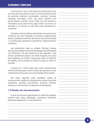 ECONOMIA E MERCADO

      É preciso que o aluno tome posse dos conhecimentos de
   economia para que possa se inserir no contexto deste mundo
   de governos, empresas, necessidades, comércio, finanças,
   educação, tecnologia, enfim, que possa trabalhar com
 5 outras pessoas, entender outras visões, que não somente a
   tecnológica e que, dessa forma, possa crescer na carreira, na
   profissão e ter sucesso na vida. Mas como estudaremos a
   economia?

       O presente material didático está dividido em quatro partes.
10 A primeira traz uma introdução à economia. A segunda parte
   aborda o problema econômico. Na terceira, trata-se do mercado
   e, na última parte, abordam-se crescimento e desenvolvimento
   econômico.

       Leia atentamente todas as unidades. Participe, interaja,
15 discuta com os colegas e com os tutores. Busque mais informações
   nas referências e na web. Lembre-se de que aprender é uma
   atitude: aprendemos sempre e em todos os lugares, nos cursos
   que estudamos, nas revistas e jornais que lemos, no ambiente
   de trabalho, com os amigos, na família, na igreja, no clube, no
20 mercado.

       É preciso ter a mente aberta para novos conhecimentos.
   Einstein já aﬁrmava que a mente humana que aprende um novo
   conhecimento evolui para uma nova dimensão. Bons estudos.

       Nas linhas seguintes serão abordados noções de
25 macroeconomia, noções de microeconomia, escolas e doutrinas
   econômicas, economia pré-cientíﬁca, economia cientíﬁca,
   ﬁsiocracia e mercantilismo, os clássicos e os neoclássicos.

   1.2 Noções de macroeconomia

       A parte da economia especializada na análise da produção
   nacional total, renda, desemprego, crescimento econômico,
30 balança de pagamentos é a macroeconomia.




                                                                      9
 