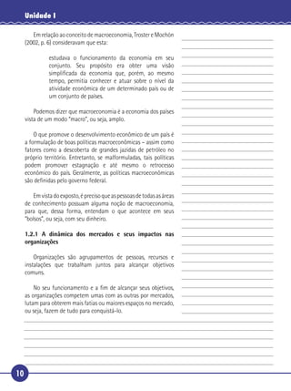 Unidade I

        Em relação ao conceito de macroeconomia, Troster e Mochón
     (2002, p. 6) consideravam que esta:

              estudava o funcionamento da economia em seu
              conjunto. Seu propósito era obter uma visão
 5            simpliﬁcada da economia que, porém, ao mesmo
              tempo, permitia conhecer e atuar sobre o nível da
              atividade econômica de um determinado país ou de
              um conjunto de países.

       Podemos dizer que macroeconomia é a economia dos países
10 vista de um modo “macro”, ou seja, amplo.

       O que promove o desenvolvimento econômico de um país é
   a formulação de boas políticas macroeconômicas – assim como
   fatores como a descoberta de grandes jazidas de petróleo no
   próprio território. Entretanto, se malformuladas, tais políticas
15 podem promover estagnação e até mesmo o retrocesso
   econômico do país. Geralmente, as políticas macroeconômicas
   são deﬁnidas pelo governo federal.

       Em vista do exposto, é preciso que as pessoas de todas as áreas
   de conhecimento possuam alguma noção de macroeconomia,
20 para que, dessa forma, entendam o que acontece em seus
   “bolsos”, ou seja, com seu dinheiro.

     1.2.1 A dinâmica dos mercados e seus impactos nas
     organizações

         Organizações são agrupamentos de pessoas, recursos e
     instalações que trabalham juntos para alcançar objetivos
     comuns.

25       No seu funcionamento e a ﬁm de alcançar seus objetivos,
     as organizações competem umas com as outras por mercados,
     lutam para obterem mais fatias ou maiores espaços no mercado,
     ou seja, fazem de tudo para conquistá-lo.




10
 