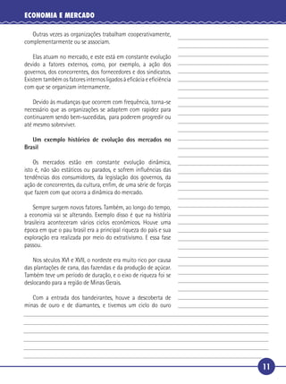 ECONOMIA E MERCADO

        Outras vezes as organizações trabalham cooperativamente,
     complementarmente ou se associam.

       Elas atuam no mercado, e este está em constante evolução
   devido a fatores externos, como, por exemplo, a ação dos
 5 governos, dos concorrentes, dos fornecedores e dos sindicatos.
   Existem também os fatores internos ligados à eﬁcácia e eﬁciência
   com que se organizam internamente.

       Devido às mudanças que ocorrem com frequência, torna-se
   necessário que as organizações se adaptem com rapidez para
10 continuarem sendo bem-sucedidas, para poderem progredir ou
   até mesmo sobreviver.

        Um exemplo histórico de evolução dos mercados no
     Brasil

       Os mercados estão em constante evolução dinâmica,
15 isto é, não são estáticos ou parados, e sofrem inﬂuências das
   tendências dos consumidores, da legislação dos governos, da
   ação de concorrentes, da cultura, enﬁm, de uma série de forças
   que fazem com que ocorra a dinâmica do mercado.

      Sempre surgem novos fatores. Também, ao longo do tempo,
20 a economia vai se alterando. Exemplo disso é que na história
   brasileira aconteceram vários ciclos econômicos. Houve uma
   época em que o pau brasil era a principal riqueza do país e sua
   exploração era realizada por meio do extrativismo. E essa fase
   passou.

25       Nos séculos XVI e XVII, o nordeste era muito rico por causa
     das plantações de cana, das fazendas e da produção de açúcar.
     Também teve um período de duração, e o eixo de riqueza foi se
     deslocando para a região de Minas Gerais.

      Com a entrada dos bandeirantes, houve a descoberta de
30 minas de ouro e de diamantes, e tivemos um ciclo do ouro




                                                                       11
 