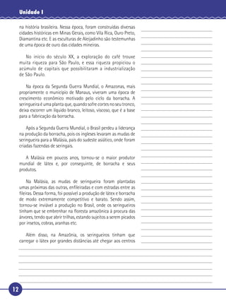 Unidade I

     na história brasileira. Nessa época, foram construídas diversas
     cidades históricas em Minas Gerais, como Vila Rica, Ouro Preto,
     Diamantina etc. E as esculturas de Aleijadinho são testemunhas
     de uma época de ouro das cidades mineiras.

 5      No início do século XX, a exploração do café trouxe
     muita riqueza para São Paulo, e essa riqueza propiciou o
     acúmulo de capitais que possibilitaram a industrialização
     de São Paulo.

       Na época da Segunda Guerra Mundial, o Amazonas, mais
10 propriamente o município de Manaus, viveram uma época de
   crescimento econômico motivado pelo ciclo da borracha. A
   seringueira é uma planta que, quando sofre cortes no seu tronco,
   deixa escorrer um líquido branco, leitoso, viscoso, que é a base
   para a fabricação da borracha.

15       Após a Segunda Guerra Mundial, o Brasil perdeu a liderança
     na produção da borracha, pois os ingleses levaram as mudas de
     seringueira para a Malásia, país do sudeste asiático, onde foram
     criadas fazendas de seringais.

      A Malásia em poucos anos, tornou-se o maior produtor
20 mundial de látex e, por conseguinte, de borracha e seus
   produtos.

       Na Malásia, as mudas de seringueira foram plantadas
   umas próximas das outras, enﬁleiradas e com estradas entre as
   ﬁleiras. Dessa forma, foi possível a produção de látex e borracha
   de modo extremamente competitivo e barato. Sendo assim,
25 tornou-se inviável a produção no Brasil, onde os seringueiros
   tinham que se embrenhar na ﬂoresta amazônica à procura das
   árvores, tendo que abrir trilhas, estando sujeitos a serem picados
   por insetos, cobras, aranhas etc.

       Além disso, na Amazônia, os seringueiros tinham que
30 carregar o látex por grandes distâncias até chegar aos centros




12
 