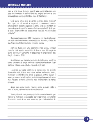 ECONOMIA E MERCADO

     para se criar infraestruturas gigantescas, apropriadas para um
     país da dimensão da China com seu amplo território e sua
     população de quase um bilhão e meio de habitantes.

      Será que a China será a grande potência deste milênio?
 5 Será que ela alcançará e superará a economia norte-
   americana? E os demais países do BRIC, será que também se
   tornarão grandes potências econômicas mundiais? Será que
   o Brasil estará entre os países mais ricos do mundo neste
   milênio?

10       Outros países além do BRIC e que estão em vias de alcançar
     um bom desenvolvimento econômico são Austrália, África do
     Sul, Argentina, Indonésia, Egito e muitos outros.

      Além da busca por uma economia mais sólida, o Brasil
   também está agindo no sentido de buscar uma liderança no
15 plano político, no Conselho de Segurança da Organização das
   Nações Unidas – ONU.

        Acreditamos que os esforços tanto da diplomacia brasileira
     como também das forças armadas e da economia devem fazer
     parte da vida de cada cidadão e cidadã deste país.

20     É preciso que cada brasileiro se conscientize no sentido
   de estudar mais, buscar uma saúde melhor, melhorar a renda,
   melhorar o entendimento entre as pessoas, enﬁm, buscar e
   alcançar uma sociedade melhor, mais justa, próspera e feliz, com
   mais riquezas e menos violência, mais entendimento e menos
25 pobreza.

         Nosso país possui muitas riquezas, entre as quais estão o
     solo, os mares, as ﬂorestas, os recursos naturais.

      Temos, além de tudo, uma população em crescimento, que
   necessita melhorar a educação, participar mais ativamente
30 do mundo, e este é um bom momento para os brasileiros de




                                                                      15
 