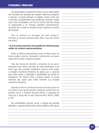 ECONOMIA E MERCADO

       As organizações (é importante lembrar que as organizações
   são formadas por pessoas) que desejam sobreviver, prosperar
   e alcançar o sucesso precisam se adaptar, evoluir junto com
   o mercado, acompanhando suas tendências, tentando sempre
 5 suprir suas necessidades e ser útil ao mesmo. Esse fato obriga
   as organizações a ser ﬂexíveis, aprender constantemente,
   reinventar-se e mudar no sentido em que “soprarem os ventos
   do mercado”.

      Para se conhecer os mercados, um bom começo é
10 entender as contas nacionais deles. Mas o que são contas
   nacionais?

     1.2.2 As contas nacionais como quadro de referência para
     análise de variáveis macroeconômicas

        Como já falamos anteriormente, tanto no Brasil como em
     outras nações, torna-se interessante conhecermos um pouco
     mais como se mede a riqueza dos países.

15     Uma das formas de entender a economia de um país é
   estudando suas contas nacionais, de modo semelhante a um
   banco que, para conceder empréstimo, procura antes avaliar
   a situação econômico-ﬁnanceira da pessoa que o requisita
   para então avaliar a viabilidade e possibilidade de realizar tal
20 empréstimo. Da mesma forma, é preciso estudar as contas
   nacionais dos países para então entender sua situação
   econômico-ﬁnanceira.

       Quando se fala em sistema de contas nacionais, pensa-se
   nos países como sendo grandes empresas, produzindo um
25 produto único, o Produto Nacional Bruto, o agregado de
   tudo que é produzido no país (Vasconcellos; Garcia, 2003,
   p. 93).

        Na contabilidade nacional, usa-se o método das partidas
     dobradas, e, segundo Vasconcellos e Garcia (2003, p. 94), alguns




                                                                        17
 