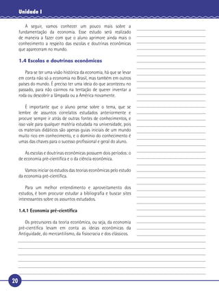 Unidade I

      A seguir, vamos conhecer um pouco mais sobre a
   fundamentação da economia. Esse estudo será realizado
   de maneira a fazer com que o aluno aprimore ainda mais o
   conhecimento a respeito das escolas e doutrinas econômicas
 5 que apareceram no mundo.

     1.4 Escolas e doutrinas econômicas

       Para se ter uma visão histórica da economia, há que se levar
   em conta não só a economia no Brasil, mas também em outros
   países do mundo. É preciso ter uma ideia do que aconteceu no
   passado, para não cairmos na tentação de querer inventar a
10 roda ou descobrir a lâmpada ou a América novamente.

       É importante que o aluno pense sobre o tema, que se
   lembre de assuntos correlatos estudados anteriormente e
   procure sempre ir atrás de outras fontes de conhecimentos, e
   isso vale para qualquer matéria estudada na universidade, pois
15 os materiais didáticos são apenas guias iniciais de um mundo
   muito rico em conhecimento, e o domínio do conhecimento é
   umas das chaves para o sucesso proﬁssional e geral do aluno.

         As escolas e doutrinas econômicas possuem dois períodos: o
     de economia pré-cientíﬁca e o da ciência econômica.

20      Vamos iniciar os estudos das teorias econômicas pelo estudo
     da economia pré-cientíﬁca.

         Para um melhor entendimento e aproveitamento dos
     estudos, é bom procurar estudar a bibliograﬁa e buscar sites
     interessantes sobre os assuntos estudados.

     1.4.1 Economia pré-cientíﬁca

25      Os precursores da teoria econômica, ou seja, da economia
     pré-cientíﬁca levam em conta as ideias econômicas da
     Antiguidade, do mercantilismo, da ﬁsiocracia e dos clássicos.




20
 