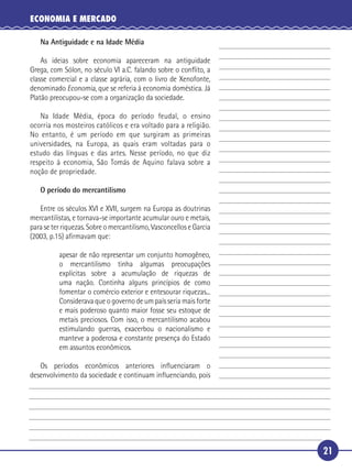 ECONOMIA E MERCADO

        Na Antiguidade e na Idade Média

       As ideias sobre economia apareceram na antiguidade
   Grega, com Sólon, no século VI a.C. falando sobre o conﬂito, a
   classe comercial e a classe agrária, com o livro de Xenofonte,
 5 denominado Economia, que se referia à economia doméstica. Já
   Platão preocupou-se com a organização da sociedade.

      Na Idade Média, época do período feudal, o ensino
   ocorria nos mosteiros católicos e era voltado para a religião.
   No entanto, é um período em que surgiram as primeiras
10 universidades, na Europa, as quais eram voltadas para o
   estudo das línguas e das artes. Nesse período, no que diz
   respeito à economia, São Tomás de Aquino falava sobre a
   noção de propriedade.

        O período do mercantilismo

15      Entre os séculos XVI e XVII, surgem na Europa as doutrinas
     mercantilistas, e tornava-se importante acumular ouro e metais,
     para se ter riquezas. Sobre o mercantilismo, Vasconcellos e Garcia
     (2003, p.15) aﬁrmavam que:

               apesar de não representar um conjunto homogêneo,
20             o mercantilismo tinha algumas preocupações
               explícitas sobre a acumulação de riquezas de
               uma nação. Continha alguns princípios de como
               fomentar o comércio exterior e entesourar riquezas...
               Considerava que o governo de um país seria mais forte
25             e mais poderoso quanto maior fosse seu estoque de
               metais preciosos. Com isso, o mercantilismo acabou
               estimulando guerras, exacerbou o nacionalismo e
               manteve a poderosa e constante presença do Estado
               em assuntos econômicos.

30      Os períodos econômicos anteriores inﬂuenciaram o
     desenvolvimento da sociedade e continuam inﬂuenciando, pois




                                                                          21
 