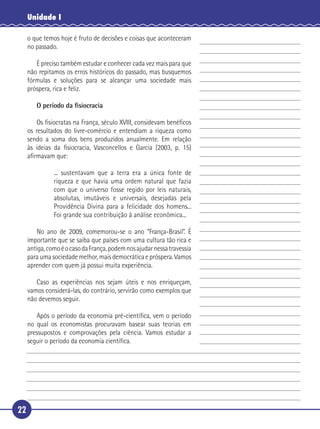 Unidade I

     o que temos hoje é fruto de decisões e coisas que aconteceram
     no passado.

      É preciso também estudar e conhecer cada vez mais para que
   não repitamos os erros históricos do passado, mas busquemos
 5 fórmulas e soluções para se alcançar uma sociedade mais
   próspera, rica e feliz.

        O período da ﬁsiocracia

       Os ﬁsiocratas na França, século XVIII, considevam benéﬁcos
   os resultados do livre-comércio e entendiam a riqueza como
10 sendo a soma dos bens produzidos anualmente. Em relação
   às ideias da ﬁsiocracia, Vasconcellos e Garcia (2003, p. 15)
   aﬁrmavam que:

              ... sustentavam que a terra era a única fonte de
              riqueza e que havia uma ordem natural que fazia
15            com que o universo fosse regido por leis naturais,
              absolutas, imutáveis e universais, desejadas pela
              Providência Divina para a felicidade dos homens...
              Foi grande sua contribuição à análise econômica...

      No ano de 2009, comemorou-se o ano “França-Brasil”. É
20 importante que se saiba que países com uma cultura tão rica e
   antiga, como é o caso da França, podem nos ajudar nessa travessia
   para uma sociedade melhor, mais democrática e próspera. Vamos
   aprender com quem já possui muita experiência.

      Caso as experiências nos sejam úteis e nos enriqueçam,
25 vamos considerá-las, do contrário, servirão como exemplos que
   não devemos seguir.

      Após o período da economia pré-cientíﬁca, vem o período
   no qual os economistas procuravam basear suas teorias em
   pressupostos e comprovações pela ciência. Vamos estudar a
30 seguir o período da economia cientíﬁca.




22
 
