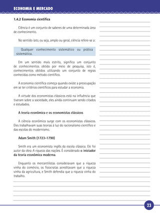 ECONOMIA E MERCADO

     1.4.2 Economia cientíﬁca

         Ciência é um conjunto de saberes de uma determinada área
     de conhecimento.

        No sentido lato, ou seja, amplo ou geral, ciência refere-se a:

          Qualquer conhecimento sistemático ou prática
      sistemática.

      Em um sentido mais estrito, signiﬁca um conjunto
 5 de conhecimentos obtido por meio de pesquisa, isto é,
   conhecimentos obtidos utilizando um conjunto de regras
   conhecidas como método cientíﬁco.

        A economia cientíﬁca começa quando existe a preocupação
     em se ter critérios cientíﬁcos para estudar a economia.

10       A virtude dos economistas clássicos está na inﬂuência que
     tiveram sobre a sociedade, eles ainda continuam sendo citados
     e estudados.

        A teoria econômica e os economistas clássicos

       A ciência econômica surge com os economistas clássicos.
15 Eles trabalhavam suas teorias à luz do racionalismo cientíﬁco e
   das escolas do modernismo.

        Adam Smith (1723-1790)

      Smith era um economista inglês da escola clássica. Ele foi
   autor da obra A riqueza das nações. É considerado o iniciador
20 da teoria econômica moderna.

         Enquanto os mercantilistas consideravam que a riqueza
     vinha do comércio, os ﬁsiocratas acreditavam que a riqueza
     vinha da agricultura, e Smith defendia que a riqueza vinha do
     trabalho.




                                                                         23
 