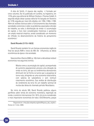 Unidade I

       A obra de Smith, A riqueza das nações, é formada por
   cinco volumes. Ela foi publicada em Londres, na Inglaterra, em
   1776, pela casa editorial de William Strahan e Thomas Caldell. A
   segunda edição desse sucesso editorial foi lançada em fevereiro
 5 de 1778, seguida por mais três edições: em 1784, 1786 e 1789.
   Além de análises teóricas sobre o funcionamento das chamadas
   sociedades comerciais e sobre os problemas associados à divisão
   do trabalho, ao valor, à distribuição da renda e à acumulação
   de capital, o livro tece considerações históricas e apresenta
10 um amplo material empírico, sendo considerado um momento
   de inﬂexão no desenvolvimento da história do pensamento
   econômico.1

         David Ricardo (1772-1823)

      David Ricardo também foi um famoso economista inglês do
15 ﬁnal do século XVIII e início do XIX. Ele inﬂuenciou as ideias
   econômicas da época e da sociedade.

        Vasconcellos e Garcia (2003, p. 16) citam a ideia desse notável
     economista nos seguintes termos:

                Mostra como a acumulação de capital, acompanhada
20              de aumento populacional, provoca uma elevação da
                renda na terra, até que os rendimentos decrescentes
                diminuem de tal forma os lucros que a poupança se
                torna nula, atingindo-se uma economia estacionária,
                com salários de subsistência e sem nenhum
25              crescimento econômico. Sua análise de distribuição
                do rendimento da terra foi um trabalho seminal de
                muitas das ideias do chamado período Neoclássico.

      No início do século XIX, David Ricardo publicou alguns
   panﬂetos sobre temas de economia monetária, repartição da
30 renda e comércio internacional. Em 1815, ele já era considerado
   o mais importante economista de toda a Grã-Bretanha, graças

            1
             Disponível em <http://pt.wikipedia.org/wiki/Riqueza_das_nações>.
     Acesso em 15 dez. 2009.




24
 