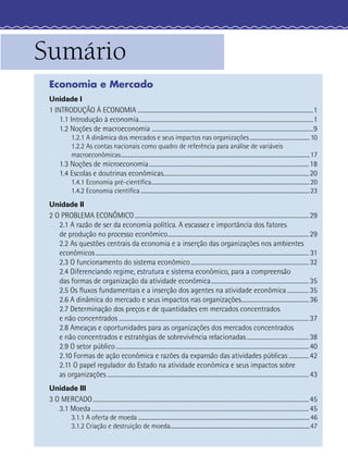 Sumário
 Economia e Mercado
 Unidade I
 1 INTRODUÇÃO À ECONOMIA ..........................................................................................................................1
     1.1 Introdução à economia.........................................................................................................................1
     1.2 Noções de macroeconomia ................................................................................................................9
              1.2.1 A dinâmica dos mercados e seus impactos nas organizações ............................................. 10
              1.2.2 As contas nacionais como quadro de referência para análise de variáveis
              macroeconômicas .............................................................................................................................................. 17
       1.3 Noções de microeconomia ............................................................................................................... 18
       1.4 Escolas e doutrinas econômicas..................................................................................................... 20
              1.4.1 Economia pré-cientíﬁca ....................................................................................................................... 20
              1.4.2 Economia cientíﬁca ............................................................................................................................... 23
 Unidade II
 2 O PROBLEMA ECONÔMICO ......................................................................................................................... 29
    2.1 A razão de ser da economia política. A escassez e importância dos fatores
    de produção no processo econômico .................................................................................................. 29
    2.2 As questões centrais da economia e a inserção das organizações nos ambientes
    econômicos .................................................................................................................................................... 31
    2.3 O funcionamento do sistema econômico .................................................................................. 32
    2.4 Diferenciando regime, estrutura e sistema econômico, para a compreensão
    das formas de organização da atividade econômica .................................................................... 35
    2.5 Os ﬂuxos fundamentais e a inserção dos agentes na atividade econômica ............... 35
    2.6 A dinâmica do mercado e seus impactos nas organizações............................................... 36
    2.7 Determinação dos preços e de quantidades em mercados concentrados
    e não concentrados .................................................................................................................................... 37
    2.8 Ameaças e oportunidades para as organizações dos mercados concentrados
    e não concentrados e estratégias de sobrevivência relacionadas ........................................... 38
    2.9 O setor público ...................................................................................................................................... 40
    2.10 Formas de ação econômica e razões da expansão das atividades públicas .............. 42
    2.11 O papel regulador do Estado na atividade econômica e seus impactos sobre
    as organizações ............................................................................................................................................ 43
 Unidade III
 3 O MERCADO ...................................................................................................................................................... 45
    3.1 Moeda ....................................................................................................................................................... 45
              3.1.1 A oferta de moeda ................................................................................................................................. 46
              3.1.2 Criação e destruição de moeda......................................................................................................... 47
 