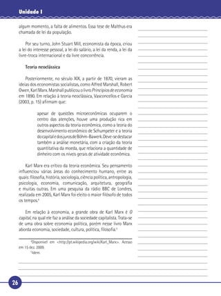 Unidade I

     algum momento, a falta de alimentos. Essa tese de Malthus era
     chamada de lei da população.

       Por seu turno, John Stuart Mill, economista da época, criou
   a lei do interesse pessoal, a lei do salário, a lei da renda, a lei da
 5 livre-troca internacional e da livre concorrência.

        Teoria neoclássica

       Posteriormente, no século XIX, a partir de 1870, vieram as
   ideias dos economistas socialistas, como Alfred Marshall, Robert
   Owen, Karl Marx. Marshall publicou o livro Princípios de economia
10 em 1890. Em relação à teoria neoclássica, Vasconcellos e Garcia
   (2003, p. 15) aﬁrmam que:

                apesar de questões microeconômicas ocuparem o
                centro das atenções, houve uma produção rica em
                outros aspectos da teoria econômica, como a teoria do
15              desenvolvimento econômico de Schumpeter e a teoria
                do capital e dos juros de Böhm-Bawerk. Deve-se destacar
                também a análise monetária, com a criação da teoria
                quantitativa da moeda, que relaciona a quantidade de
                dinheiro com os níveis gerais de atividade econômica.

20     Karl Marx era crítico da teoria econômica. Seu pensamento
   inﬂuenciou várias áreas do conhecimento humano, entre as
   quais: ﬁlosoﬁa, história, sociologia, ciência política, antropologia,
   psicologia, economia, comunicação, arquitetura, geograﬁa
   e muitas outras. Em uma pesquisa da rádio BBC de Londres,
25 realizada em 2005, Karl Marx foi eleito o maior ﬁlósofo de todos
   os tempos.4

      Em relação à economia, a grande obra de Karl Marx é O
   capital, na qual ele faz a análise da sociedade capitalista. Trata-se
   de uma obra sobre economia política, porém nesse livro Marx
30 aborda economia, sociedade, cultura, política, ﬁlosoﬁa.5

            4
             Disponível em <http://pt.wikipedia.org/wiki/Karl_Marx>. Acesso
     em 15 dez. 2009.
            5
             Idem.




26
 