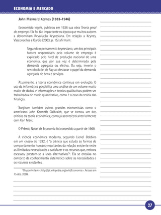 ECONOMIA E MERCADO

         John Maynard Keynes (1883-1946)

       Economista inglês, publicou em 1936 sua obra Teoria geral
   do emprego. Ela foi tão impactante na época que muitos autores
   a denominam Revolução Keynesiana. Em relação a Keynes,
 5 Vasconcellos e Garcia (2003, p. 15) aﬁrmam:

                Segundo o pensamento keynesiano, um dos principais
                fatores responsáveis pelo volume de emprego é
                explicado pelo nível de produção nacional de uma
                economia, que por sua vez é determinado pela
10              demanda agregada ou efetiva. Ou seja, inverte o
                sentido da lei de Say ao destacar o papel da demanda
                agregada de bens e serviços.

       Atualmente, a teoria econômica continua em evolução. O
   uso da informática possibilita uma análise de um volume muito
15 maior de dados, e informações e teorias qualitativas podem ser
   trabalhadas de modo quantitativo, como é o caso da teoria das
   ﬁnanças.

       Surgiram também outros grandes economistas como o
   americano John Kenneth Galbraith, que se tornou um dos
20 críticos da teoria econômica, como já acontecera anteriormente
   com Karl Marx.

         O Prêmio Nobel de Economia foi concedido a partir de 1969.

        A ciência econômica moderna, segundo Lionel Robbins
   em um ensaio de 1932, é “a ciência que estuda as formas de
25 comportamento humano resultantes da relação existente entre
   as ilimitadas necessidades a satisfazer e os recursos que, embora
   escassos, prestam-se a usos alternativos”6. Ela se encaixa no
   contexto de conhecimento sistemático sobre as necessidades e
   os recursos existentes.
            6
              Disponível em <http://pt.wikipedia.org/wiki/Economia>. Acesso em
     15 dez. 2009.




                                                                                 27
 