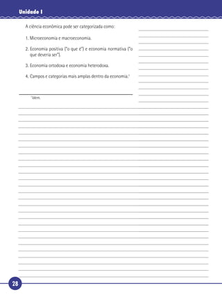 Unidade I

       A ciência econômica pode ser categorizada como:

       1. Microeconomia e macroeconomia.

       2. Economia positiva (“o que é”) e economia normativa (“o
          que deveria ser”).

5      3. Economia ortodoxa e economia heterodoxa.

       4. Campos e categorias mais amplas dentro da economia.7



         7
          Idem.




28
 
