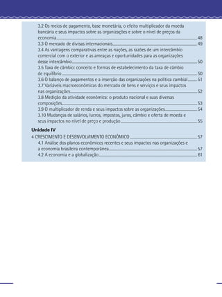3.2 Os meios de pagamento, base monetária, o efeito multiplicador da moeda
     bancária e seus impactos sobre as organizações e sobre o nível de preços da
     economia......................................................................................................................................................... 48
     3.3 O mercado de divisas internacionais............................................................................................ 49
     3.4 As vantagens comparativas entre as nações, as razões de um intercâmbio
     comercial com o exterior e as ameaças e oportunidades para as organizações
     desse intercâmbio ........................................................................................................................................ 50
     3.5 Taxa de câmbio: conceito e formas de estabelecimento da taxa de câmbio
     de equilíbrio ................................................................................................................................................... 50
     3.6 O balanço de pagamentos e a inserção das organizações na política cambial .......... 51
     3.7 Variáveis macroeconômicas do mercado de bens e serviços e seus impactos
     nas organizações .......................................................................................................................................... 52
     3.8 Medição da atividade econômica: o produto nacional e suas diversas
     composições................................................................................................................................................... 53
     3.9 O multiplicador de renda e seus impactos sobre as organizações................................... 54
     3.10 Mudanças de salários, lucros, impostos, juros, câmbio e oferta de moeda e
     seus impactos no nível de preço e produção ................................................................................... 55
Unidade IV
4 CRESCIMENTO E DESENVOLVIMENTO ECONÔMICO ......................................................................... 57
   4.1 Análise dos planos econômicos recentes e seus impactos nas organizações e
   a economia brasileira contemporânea................................................................................................ 57
   4.2 A economia e a globalização ........................................................................................................... 61
 