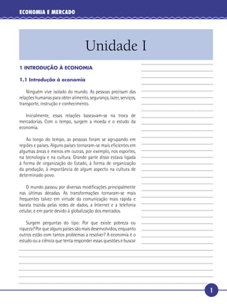 ECONOMIA E MERCADO




                                       Unidade I
   1 INTRODUÇÃO À ECONOMIA

   1.1 Introdução à economia

       Ninguém vive isolado do mundo. As pessoas precisam das
   relações humanas para obter alimento, segurança, lazer, serviços,
   transporte, instrução e conhecimento.

      Inicialmente, essas relações baseavam-se na troca de
 5 mercadorias. Com o tempo, surgem a moeda e o estudo da
   economia.

       Ao longo do tempo, as pessoas foram se agrupando em
   regiões e países. Alguns países tornaram-se mais eﬁcientes em
   algumas áreas e menos em outras, por exemplo, nos esportes,
10 na tecnologia e na cultura. Grande parte disso estava ligada
   à forma de organização do Estado, à forma de organização
   da produção, à importância de algum aspecto na cultura de
   determinado povo.

       O mundo passou por diversas modiﬁcações principalmente
15 nas últimas décadas. As transformações tornaram-se mais
   frequentes talvez em virtude da comunicação mais rápida e
   barata trazida pelas redes de dados, a Internet e a telefonia
   celular, e em parte devido à globalização dos mercados.

       Surgem perguntas do tipo: Por que existe pobreza ou
20 riqueza? Por que alguns países são mais desenvolvidos, enquanto
   outros estão com tantos problemas a resolver? A economia é o
   estudo ou a ciência que tenta responder essas questões e buscar




                                                                       1
 