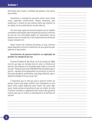 Unidade I

     alternativas para mudar a realidade das pessoas e dos povos,
     para melhor.

       Atualmente, a evolução da economia ocorre numa escala
   nunca observada anteriormente. Muitos estudiosos, para
 5 caracterizar o mundo em que vivemos, dizem que estamos na
   era digital, era do conhecimento, era das redes etc.

      Por outro lado, apesar da economia digital, esta só trabalha
   com dados e informações, sejam elas gráﬁcas, textuais, numéricas,
   de som etc. Tais informações podem ser importantes, mas as
10 pessoas vivem no mundo real, e nele elas precisam de alimentos,
   roupas, transporte etc.

         Nesse mundo real, inúmeras economias, ou seja, inúmeros
     países dependem muito do investimento de seus governos para
     poderem se desenvolver.

15      Investimentos do governo brasileiro na exploração do
     petróleo na camada do pré-sal

       O jornal O Estado de São Paulo, em 9 de outubro de 2009,
   traz em sua capa um exemplo claro de como a inﬂuência do
   governo, das empresas e da sociedade pode mudar os rumos de
20 um país: “Indústria precisa de US$ 400 bilhões de dólares para o
   pré-sal – oposição teme desequilíbrio na economia. A conta foi
   feita pelo presidente da Petrobrás, José Sérgio Gabrielli, após o
   debate do Estadão ‘O futuro do pré-sal’”.

       É importante que se note que, para o governo investir, ele
25 precisa muitas vezes pegar dinheiro com investidores ou com
   quem tenha capital disponível para investir. Por outro lado,
   quem investe precisa de garantias de que vai receber de volta
   o dinheiro investido e o pagamento pelo mesmo. Que garantias
   existem para que se invista no processamento do petróleo do
30 pré-sal?




 2
 