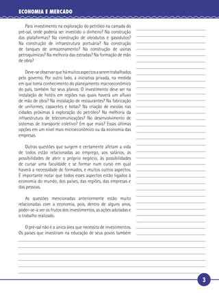 ECONOMIA E MERCADO

      Para investimento na exploração do petróleo na camada do
   pré-sal, onde poderia ser investido o dinheiro? Na construção
   das plataformas? Na construção de oleodutos e gasodutos?
   Na construção de infraestrutura portuária? Na construção
 5 de tanques de armazenamento? Na construção de usinas
   petroquímicas? Na melhoria das estradas? Na formação de mão
   de obra?

       Deve-se observar que há muitos aspectos a serem trabalhados
   pelo governo. Por outro lado, a iniciativa privada, na medida
10 em que toma conhecimento do planejamento macroeconômico
   do país, também faz seus planos: O investimento deve ser na
   instalação de hotéis em regiões nas quais haverá um aﬂuxo
   de mão de obra? Na instalação de restaurantes? Na fabricação
   de uniformes, capacetes e botas? Na criação de escolas nas
15 cidades próximas à exploração do petróleo? Na melhoria da
   infraestrutura de telecomunicações? No desenvolvimento de
   sistemas de transporte coletivo? Em que mais? Essas últimas
   opções em um nível mais microeconômico ou da economia das
   empresas.

20    Outras questões que surgem e certamente afetam a vida
   de todos estão relacionadas ao emprego, aos salários, às
   possibilidades de abrir o próprio negócio, às possibilidades
   de cursar uma faculdade e se formar num curso em qual
   haverá a necessidade de formados, e muitos outros aspectos.
25 É importante notar que todos esses aspectos estão ligados à
   economia do mundo, dos países, das regiões, das empresas e
   das pessoas.

       As questões mencionadas anteriormente estão muito
   relacionadas com a economia, pois, dentro de alguns anos,
30 poder-se-á ver os frutos dos investimentos, as ações adotadas e
   o trabalho realizado.

        O pré-sal não é a única área que necessita de investimentos.
     Os países que investiram na educação de seus povos também




                                                                       3
 