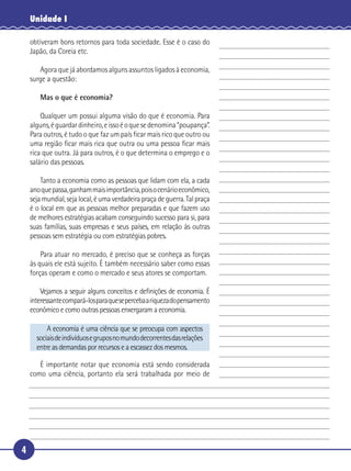 Unidade I

     obtiveram bons retornos para toda sociedade. Esse é o caso do
     Japão, da Coreia etc.

        Agora que já abordamos alguns assuntos ligados à economia,
     surge a questão:

 5      Mas o que é economia?

       Qualquer um possui alguma visão do que é economia. Para
   alguns, é guardar dinheiro, e isso é o que se denomina “poupança”.
   Para outros, é tudo o que faz um país ﬁcar mais rico que outro ou
   uma região ﬁcar mais rica que outra ou uma pessoa ﬁcar mais
10 rica que outra. Já para outros, é o que determina o emprego e o
   salário das pessoas.

       Tanto a economia como as pessoas que lidam com ela, a cada
   ano que passa, ganham mais importância, pois o cenário econômico,
   seja mundial, seja local, é uma verdadeira praça de guerra. Tal praça
15 é o local em que as pessoas melhor preparadas e que fazem uso
   de melhores estratégias acabam conseguindo sucesso para si, para
   suas famílias, suas empresas e seus países, em relação às outras
   pessoas sem estratégia ou com estratégias pobres.

       Para atuar no mercado, é preciso que se conheça as forças
20 às quais ele está sujeito. É também necessário saber como essas
   forças operam e como o mercado e seus atores se comportam.

         Vejamos a seguir alguns conceitos e deﬁnições de economia. É
     interessante compará-los para que se perceba a riqueza do pensamento
     econômico e como outras pessoas enxergaram a economia.

           A economia é uma ciência que se preocupa com aspectos
       sociais de indivíduos e grupos no mundo decorrentes das relações
       entre as demandas por recursos e a escassez dos mesmos.

25      É importante notar que economia está sendo considerada
     como uma ciência, portanto ela será trabalhada por meio de




 4
 