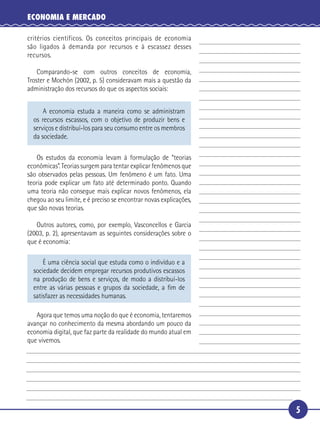 ECONOMIA E MERCADO

   critérios científicos. Os conceitos principais de economia
   são ligados à demanda por recursos e à escassez desses
   recursos.

       Comparando-se com outros conceitos de economia,
 5 Troster e Mochón (2002, p. 5) consideravam mais a questão da
   administração dos recursos do que os aspectos sociais:


          A economia estuda a maneira como se administram
      os recursos escassos, com o objetivo de produzir bens e
      serviços e distribuí-los para seu consumo entre os membros
      da sociedade.

      Os estudos da economia levam à formulação de “teorias
   econômicas”. Teorias surgem para tentar explicar fenômenos que
   são observados pelas pessoas. Um fenômeno é um fato. Uma
10 teoria pode explicar um fato até determinado ponto. Quando
   uma teoria não consegue mais explicar novos fenômenos, ela
   chegou ao seu limite, e é preciso se encontrar novas explicações,
   que são novas teorias.

      Outros autores, como, por exemplo, Vasconcellos e Garcia
15 (2003, p. 2), apresentavam as seguintes considerações sobre o
   que é economia:

          É uma ciência social que estuda como o indivíduo e a
      sociedade decidem empregar recursos produtivos escassos
      na produção de bens e serviços, de modo a distribuí-los
      entre as várias pessoas e grupos da sociedade, a ﬁm de
      satisfazer as necessidades humanas.

      Agora que temos uma noção do que é economia, tentaremos
   avançar no conhecimento da mesma abordando um pouco da
   economia digital, que faz parte da realidade do mundo atual em
20 que vivemos.




                                                                       5
 