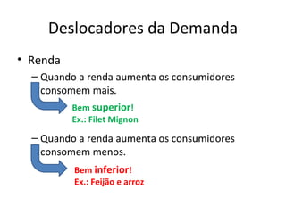 Deslocadores da Demanda
• Renda
  – Quando a renda aumenta os consumidores
    consomem mais.
          Bem superior!
          Ex.: Filet Mignon
  – Quando a renda aumenta os consumidores
    consomem menos.
          Bem inferior!
          Ex.: Feijão e arroz
 