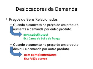 Deslocadores da Demanda
• Preços de Bens Relacionados
  – Quando o aumento no preço de um produto
    aumenta a demanda por outro produto.
         Bens substitutos!
         Ex.: Carne de boi e de frango
  – Quando o aumento no preço de um produto
    diminui a demanda por outro produto.
          Bens complementares!
          Ex.: Feijão e arroz
 