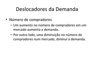 Deslocadores da Demanda
• Número de compradores
  – Um aumento no número de compradores em um
    mercado aumenta a demanda.
  – Por outro lado, uma diminuição no número de
    compradores num mercado, diminui a demanda.
 