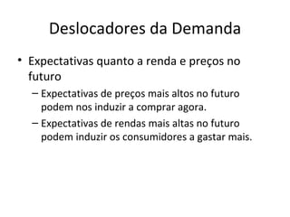 Deslocadores da Demanda
• Expectativas quanto a renda e preços no
  futuro
  – Expectativas de preços mais altos no futuro
    podem nos induzir a comprar agora.
  – Expectativas de rendas mais altas no futuro
    podem induzir os consumidores a gastar mais.
 
