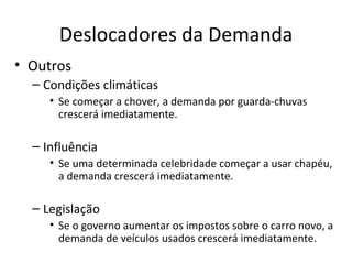 Deslocadores da Demanda
• Outros
  – Condições climáticas
     • Se começar a chover, a demanda por guarda-chuvas
       crescerá imediatamente.

  – Influência
     • Se uma determinada celebridade começar a usar chapéu,
       a demanda crescerá imediatamente.

  – Legislação
     • Se o governo aumentar os impostos sobre o carro novo, a
       demanda de veículos usados crescerá imediatamente.
 