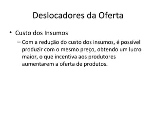 Deslocadores da Oferta
• Custo dos Insumos
  – Com a redução do custo dos insumos, é possível
    produzir com o mesmo preço, obtendo um lucro
    maior, o que incentiva aos produtores
    aumentarem a oferta de produtos.
 