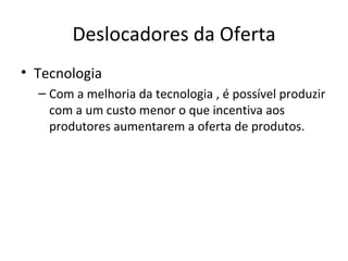 Deslocadores da Oferta
• Tecnologia
  – Com a melhoria da tecnologia , é possível produzir
    com a um custo menor o que incentiva aos
    produtores aumentarem a oferta de produtos.
 