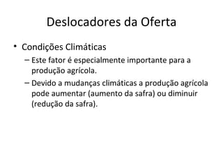 Deslocadores da Oferta
• Condições Climáticas
  – Este fator é especialmente importante para a
    produção agrícola.
  – Devido a mudanças climáticas a produção agrícola
    pode aumentar (aumento da safra) ou diminuir
    (redução da safra).
 