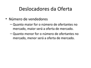 Deslocadores da Oferta
• Número de vendedores
  – Quanto maior for o número de ofertantes no
    mercado, maior será a oferta de mercado.
  – Quanto menor for o número de ofertantes no
    mercado, menor será a oferta de mercado.
 