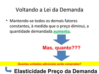 Voltando a Lei da Demanda
• Mantendo-se todos os demais fatores
  constantes, à medida que o preço diminui, a
  quantidade demandada aumenta.


                       Mas, quanto???


      Quantas unidades adicionais serão compradas?

    Elasticidade Preço da Demanda
 