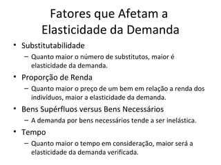 Fatores que Afetam a
        Elasticidade da Demanda
• Substitutabilidade
   – Quanto maior o número de substitutos, maior é
     elasticidade da demanda.
• Proporção de Renda
   – Quanto maior o preço de um bem em relação a renda dos
     indivíduos, maior a elasticidade da demanda.
• Bens Supérfluos versus Bens Necessários
   – A demanda por bens necessários tende a ser inelástica.
• Tempo
   – Quanto maior o tempo em consideração, maior será a
     elasticidade da demanda verificada.
 