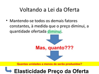 Voltando a Lei da Oferta
• Mantendo-se todos os demais fatores
  constantes, à medida que o preço diminui, a
  quantidade ofertada diminui.


                 Mas, quanto???


     Quantas unidades a menos de serão produzidas?

    Elasticidade Preço da Oferta
 