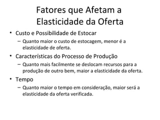 Fatores que Afetam a
           Elasticidade da Oferta
• Custo e Possibilidade de Estocar
   – Quanto maior o custo de estocagem, menor é a
     elasticidade de oferta.
• Características do Processo de Produção
   – Quanto mais facilmente se deslocam recursos para a
     produção de outro bem, maior a elasticidade da oferta.
• Tempo
   – Quanto maior o tempo em consideração, maior será a
     elasticidade da oferta verificada.
 