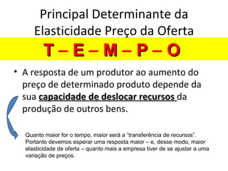 Principal Determinante da
     Elasticidade Preço da Oferta
        T–E–M–P–O
• A resposta de um produtor ao aumento do
  preço de determinado produto depende da
  sua capacidade de deslocar recursos da
  produção de outros bens.

  Quanto maior for o tempo, maior será a “transferência de recursos”.
  Portanto devemos esperar uma resposta maior – e, desse modo, maior
  elasticidade de oferta – quanto mais a empresa tiver de se ajustar a uma
  variação de preços.
 