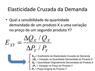 Elasticidade Cruzada da Demanda
• Qual a sensibilidade da quantidade
  demandada de um produto X a uma variação
  no preço de um segundo produto Y?

         ∆QX / QX
E XY   =
          ∆PY / PY
             EXY= Coeficiente de Elasticidade Cruzada da Demanda
             ∆QX = Variação na Quantidade Demandada do Produto X
             QX = Quantidade Originalmente Demandada do Produto X
             ∆PY = Variação no Preço do Produto Y
             PY = Preço Original do Produto Y
 