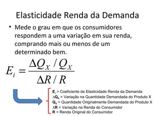 Elasticidade Renda da Demanda
• Mede o grau em que os consumidores
  respondem a uma variação em sua renda,
  comprando mais ou menos de um
  determinado bem.
     ∆QX / QX
Ei =
      ∆R / R
              Ei = Coeficiente de Elasticidade Renda da Demanda
              ∆QX = Variação na Quantidade Demandada do Produto X
              QX = Quantidade Originalmente Demandada do Produto X
              ∆R = Variação na Renda do Consumidor
              R = Renda Original do Consumidor
 