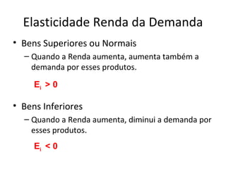 Elasticidade Renda da Demanda
• Bens Superiores ou Normais
  – Quando a Renda aumenta, aumenta também a
    demanda por esses produtos.

     Ei > 0

• Bens Inferiores
  – Quando a Renda aumenta, diminui a demanda por
    esses produtos.
     Ei < 0
 
