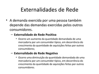 Externalidades de Rede
• A demanda exercida por uma pessoa também
  depende das demandas exercidas pelos outros
  consumidores.
  – Externalidade de Rede Positiva
     • Ocorre um aumento da quantidade demandada de uma
       mercadoria por um consumidor típico, em decorrência do
       crescimento da quantidade de aquisições feitas por outros
       consumidores;
  – Externalidade de Rede Negativa
     • Ocorre uma diminuição da quantidade demandada de uma
       mercadoria por um consumidor típico, em decorrência do
       crescimento da quantidade de aquisições feitas por outros
       consumidores.
 