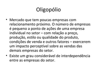 Oligopólio
• Mercado que tem poucas empresas com
  relacionamento próximo. O número de empresas
  é pequeno a ponto de ações de uma empresa
  individual no setor – com relação a preço,
  produção, estilo ou qualidade do produto,
  condições de venda e outros fatores – exercerem
  um impacto perceptível sobre as vendas das
  demais empresas do setor.
• Existe um grau considerável de interdependência
  entre as empresas do setor.
 