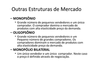 Outras Estruturas de Mercado
– MONOPSÔNIO
  • Grande número de pequenos vendedores e um único
    comprador. O comprador domina o mercado de
    produtos com alta elasticidade preço da demanda.
– OLIGOPSÔNIO
  • Grande número de pequenos vendedores e um
    Pequeno número de grandes compradores. Os
    compradores dominam o mercado de produtos com
    alta elasticidade preço da demanda.
– MONOPÓLIO BILATERAL
  • Um único vendedor e um único comprador. Neste caso
    o preço é definido através de negociação.
 