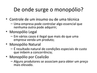 De onde surge o monopólio?
• Controle de um insumo ou de uma técnica
  – Uma empresa pode controlar algo essencial que
    nenhuma outra pode adquirir;
• Monopólio Legal
  – Em vários casos é ilegal que mais do que uma
    empresa venda um produto;
• Monopólio Natural
  – É resultado natural de condições especiais de custo
    que inibem a concorrência;
• Monopólio por Coalizão
  – Alguns produtores se associam para obter um preço
    mais elevado.
 