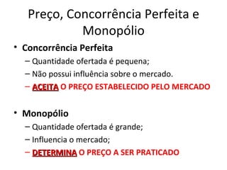 Preço, Concorrência Perfeita e
            Monopólio
• Concorrência Perfeita
  – Quantidade ofertada é pequena;
  – Não possui influência sobre o mercado.
  – ACEITA O PREÇO ESTABELECIDO PELO MERCADO


• Monopólio
  – Quantidade ofertada é grande;
  – Influencia o mercado;
  – DETERMINA O PREÇO A SER PRATICADO
 
