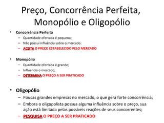 Preço, Concorrência Perfeita,
          Monopólio e Oligopólio
•   Concorrência Perfeita
     – Quantidade ofertada é pequena;
     – Não possui influência sobre o mercado.
     – ACEITA O PREÇO ESTABELECIDO PELO MERCADO


•   Monopólio
     – Quantidade ofertada é grande;
     – Influencia o mercado;
     – DETERMINA O PREÇO A SER PRATICADO



• Oligopólio
     – Poucas grandes empresas no mercado, o que gera forte concorrência;
     – Embora o oligopolista possua alguma influência sobre o preço, sua
       ação está limitada pelas possíveis reações de seus concorrentes;
     – PESQUISA O PREÇO A SER PRATICADO
 