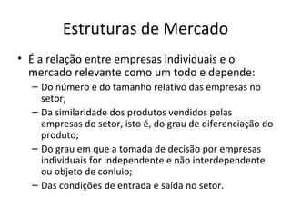 Estruturas de Mercado
• É a relação entre empresas individuais e o
  mercado relevante como um todo e depende:
  – Do número e do tamanho relativo das empresas no
    setor;
  – Da similaridade dos produtos vendidos pelas
    empresas do setor, isto é, do grau de diferenciação do
    produto;
  – Do grau em que a tomada de decisão por empresas
    individuais for independente e não interdependente
    ou objeto de conluio;
  – Das condições de entrada e saída no setor.
 