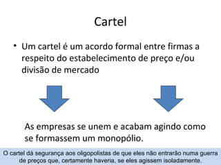 Cartel
   • Um cartel é um acordo formal entre firmas a
     respeito do estabelecimento de preço e/ou
     divisão de mercado




       As empresas se unem e acabam agindo como
       se formassem um monopólio.
O cartel dá segurança aos oligopolistas de que eles não entrarão numa guerra
      de preços que, certamente haveria, se eles agissem isoladamente.
 