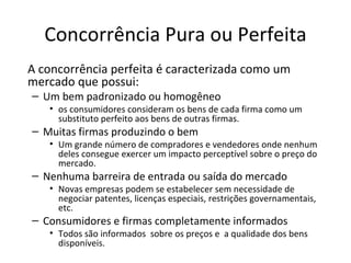 Concorrência Pura ou Perfeita
A concorrência perfeita é caracterizada como um
mercado que possui:
– Um bem padronizado ou homogêneo
   • os consumidores consideram os bens de cada firma como um
     substituto perfeito aos bens de outras firmas.
– Muitas firmas produzindo o bem
   • Um grande número de compradores e vendedores onde nenhum
     deles consegue exercer um impacto perceptível sobre o preço do
     mercado.
– Nenhuma barreira de entrada ou saída do mercado
   • Novas empresas podem se estabelecer sem necessidade de
     negociar patentes, licenças especiais, restrições governamentais,
     etc.
– Consumidores e firmas completamente informados
   • Todos são informados sobre os preços e a qualidade dos bens
     disponíveis.
 