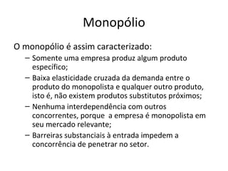 Monopólio
O monopólio é assim caracterizado:
  – Somente uma empresa produz algum produto
    específico;
  – Baixa elasticidade cruzada da demanda entre o
    produto do monopolista e qualquer outro produto,
    isto é, não existem produtos substitutos próximos;
  – Nenhuma interdependência com outros
    concorrentes, porque a empresa é monopolista em
    seu mercado relevante;
  – Barreiras substanciais à entrada impedem a
    concorrência de penetrar no setor.
 
