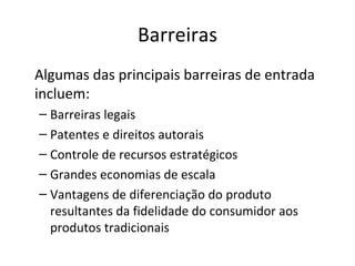 Barreiras
Algumas das principais barreiras de entrada
incluem:
– Barreiras legais
– Patentes e direitos autorais
– Controle de recursos estratégicos
– Grandes economias de escala
– Vantagens de diferenciação do produto
  resultantes da fidelidade do consumidor aos
  produtos tradicionais
 